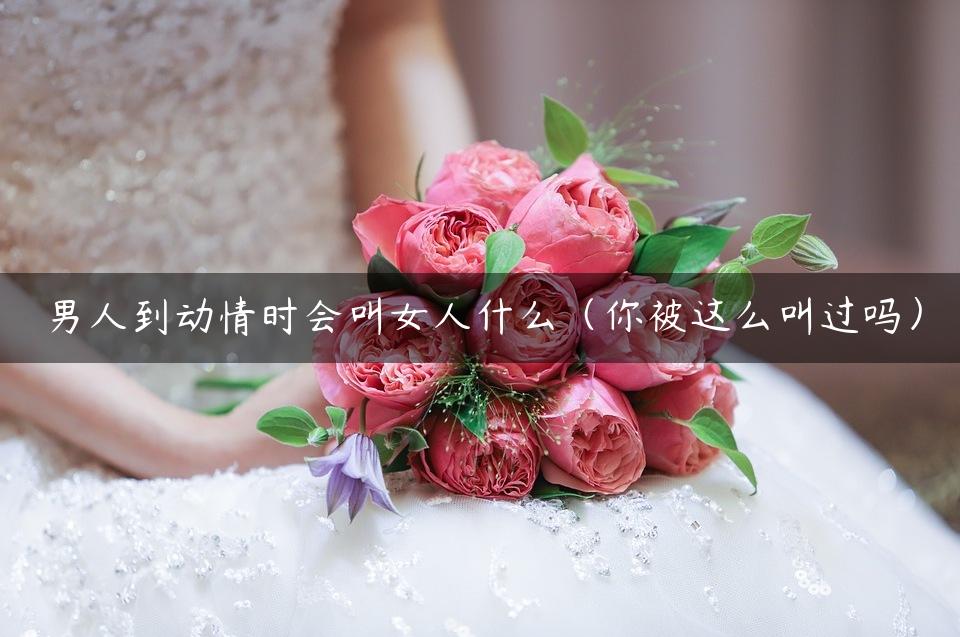 男人到动情时会叫女人什么（你被这么叫过吗）