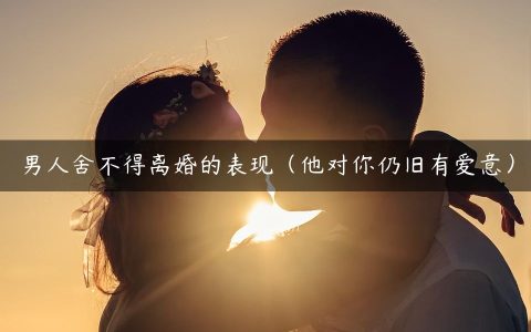 男人舍不得离婚的表现（他对你仍旧有爱意）