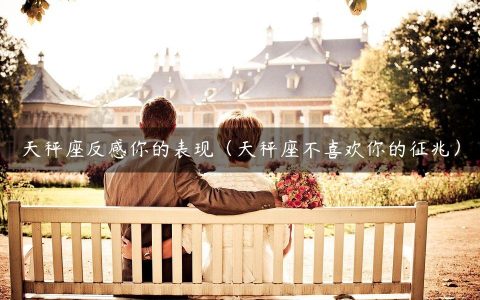 天秤座反感你的表现（天秤座不喜欢你的征兆）