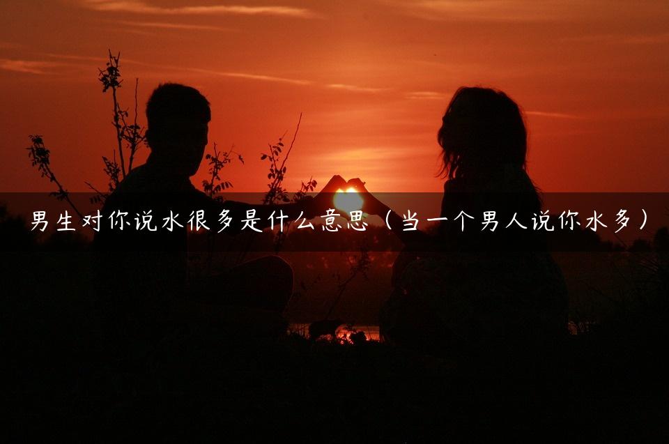 男生对你说水很多是什么意思（当一个男人说你水多）