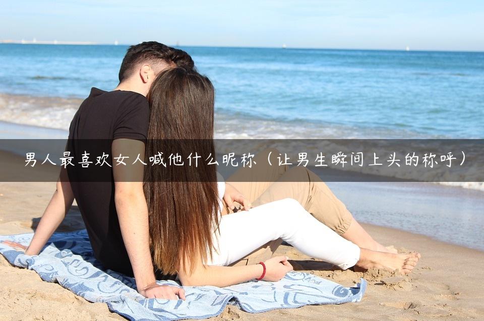 男人最喜欢女人喊他什么昵称（让男生瞬间上头的称呼）