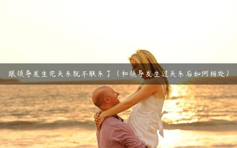 跟领导发生完关系就不联系了（和领导发生过关系后如何相处）