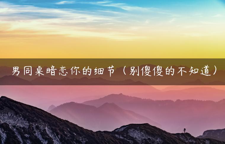 男同桌暗恋你的细节（别傻傻的不知道）