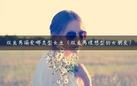双鱼男偏爱哪类型女生（双鱼男理想型的女朋友）