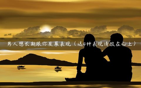 男人想长期跟你发展表现（这4种表现请放在心上）