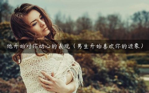 他开始对你动心的表现（男生开始喜欢你的迹象）