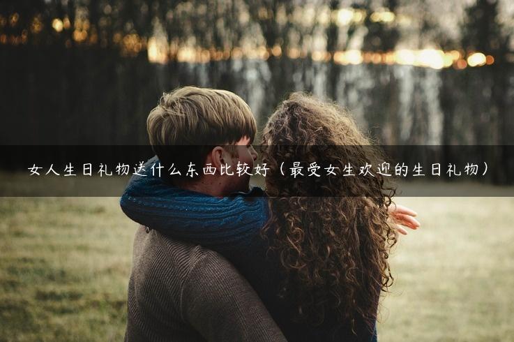 女人生日礼物送什么东西比较好（最受女生欢迎的生日礼物）