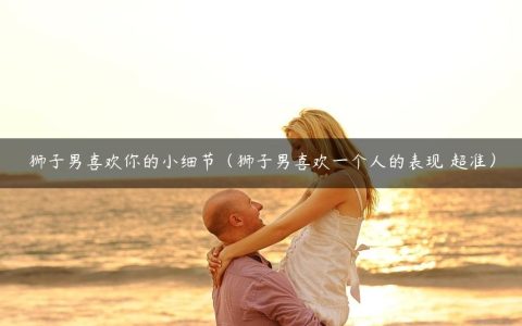狮子男喜欢你的小细节（狮子男喜欢一个人的表现 超准）