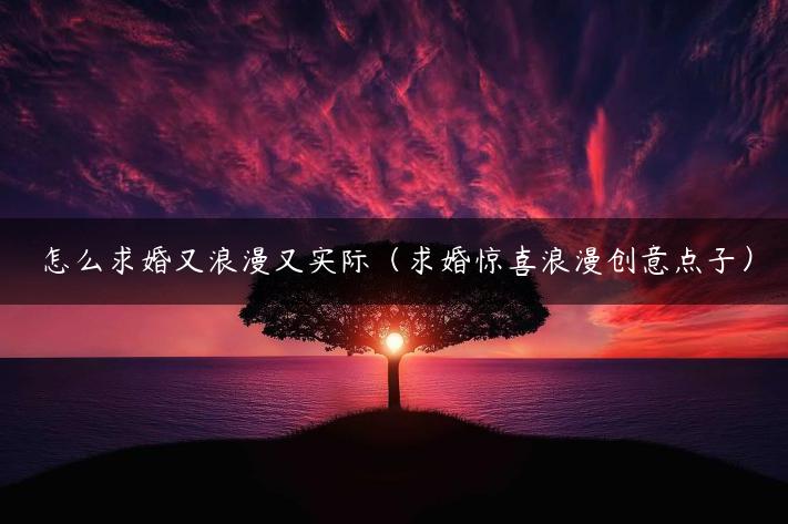 怎么求婚又浪漫又实际（求婚惊喜浪漫创意点子）