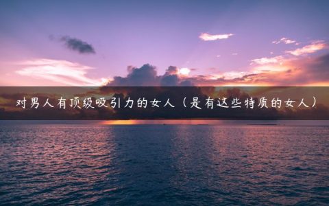 对男人有顶级吸引力的女人（是有这些特质的女人）