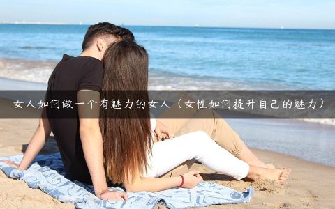 女人如何做一个有魅力的女人（女性如何提升自己的魅力）