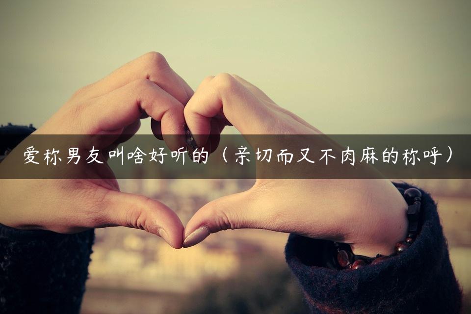 爱称男友叫啥好听的（亲切而又不肉麻的称呼）