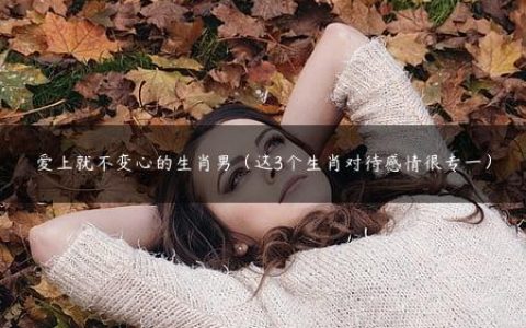 爱上就不变心的生肖男（这3个生肖对待感情很专一）