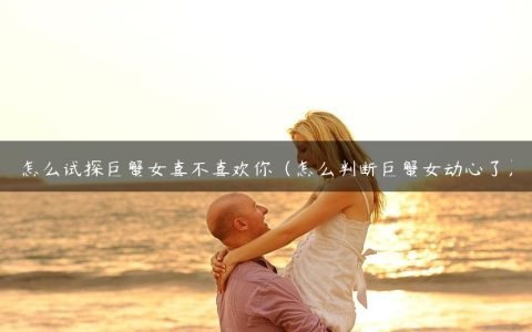 怎么试探巨蟹女喜不喜欢你（怎么判断巨蟹女动心了）