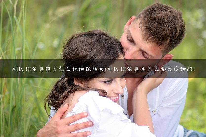 刚认识的男孩子怎么找话题聊天(刚认识的男生怎么聊天找话题)