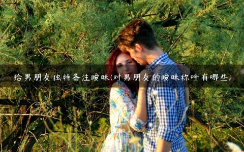 给男朋友独特备注暧昧(对男朋友的暧昧称呼有哪些)