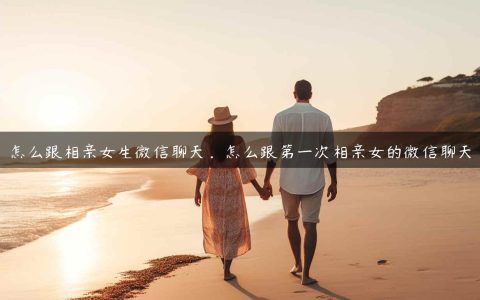 怎么跟相亲女生微信聊天？第一次加相亲女孩微信怎么聊？
