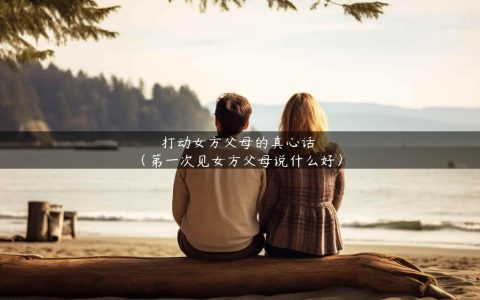 打动女方父母的真心话（第一次见女方父母说什么好）