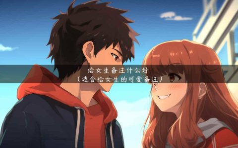 给女生备注什么好（适合给女生的可爱备注）